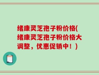 绪康灵芝孢子粉价格(绪康灵芝孢子粉价格大调整，优惠促销中！)