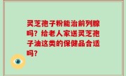 灵芝孢子粉能治前列腺吗？给老人家送灵芝孢子油这类的保健品合适吗？