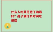 什么人吃灵芝孢子油最好？孢子油什么时间吃最佳