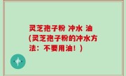 灵芝孢子粉 冲水 油(灵芝孢子粉的冲水方法：不要用油！)