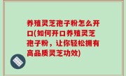 养殖灵芝孢子粉怎么开口(如何开口养殖灵芝孢子粉，让你轻松拥有高品质灵芝功效)