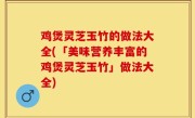 鸡煲灵芝玉竹的做法大全(「美味营养丰富的鸡煲灵芝玉竹」做法大全)