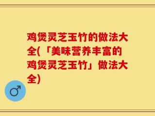 鸡煲灵芝玉竹的做法大全(「美味营养丰富的鸡煲灵芝玉竹」做法大全)