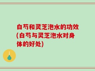 白芍和灵芝泡水的功效(白芍与灵芝泡水对身体的好处)