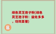 绿色灵芝孢子粉(绿色灵芝孢子粉：益处多多，功效显著)