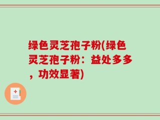 绿色灵芝孢子粉(绿色灵芝孢子粉：益处多多，功效显著)
