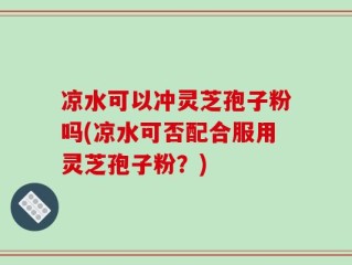凉水可以冲灵芝孢子粉吗(凉水可否配合服用灵芝孢子粉？)