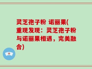灵芝孢子粉 诺丽果(重现发现：灵芝孢子粉与诺丽果相遇，完美融合)