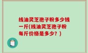 线油灵芝孢子粉多少钱一斤(线油灵芝孢子粉每斤价格是多少？)