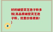 好的破壁灵芝孢子粉多钱(高品质破壁灵芝孢子粉，优惠价格更新！)