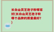长白山灵芝孢子粉哪家好(长白山灵芝孢子粉哪个品牌的质量最好？)