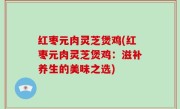 红枣元肉灵芝煲鸡(红枣元肉灵芝煲鸡：滋补养生的美味之选)