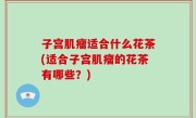 子宫肌瘤适合什么花茶(适合子宫肌瘤的花茶有哪些？)