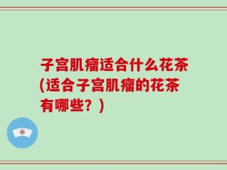 子宫肌瘤适合什么花茶(适合子宫肌瘤的花茶有哪些？)