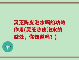 灵芝陈皮泡水喝的功效作用(灵芝陈皮泡水的益处，你知道吗？)
