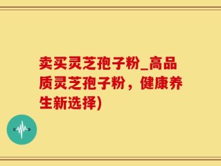 卖买灵芝孢子粉_高品质灵芝孢子粉，健康养生新选择)