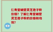 仁寿堂破壁灵芝孢子粉价格？了解仁寿堂破壁灵芝孢子粉的价格和功效？