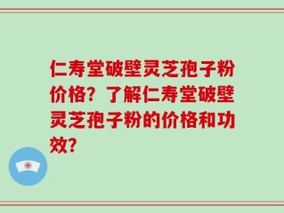 仁寿堂破壁灵芝孢子粉价格？了解仁寿堂破壁灵芝孢子粉的价格和功效？