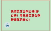 天麻灵芝合剂口碑(好口碑！用天麻灵芝合剂舒缓你的身心)
