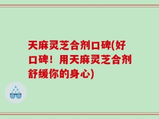 天麻灵芝合剂口碑(好口碑！用天麻灵芝合剂舒缓你的身心)