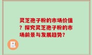 灵芝孢子粉的市场价值？探究灵芝孢子粉的市场前景与发展趋势？