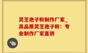 灵芝孢子粉制作厂家_高品质灵芝孢子粉：专业制作厂家直供