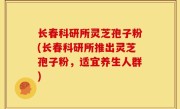 长春科研所灵芝孢子粉(长春科研所推出灵芝孢子粉，适宜养生人群)