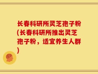 长春科研所灵芝孢子粉(长春科研所推出灵芝孢子粉，适宜养生人群)