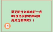 灵芝配什么喝水好一点呢(优选何种水源可提高灵芝的功效？)