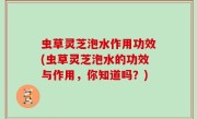 虫草灵芝泡水作用功效(虫草灵芝泡水的功效与作用，你知道吗？)