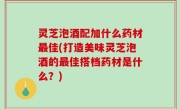 灵芝泡酒配加什么药材最佳(打造美味灵芝泡酒的最佳搭档药材是什么？)