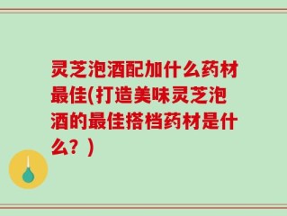 灵芝泡酒配加什么药材最佳(打造美味灵芝泡酒的最佳搭档药材是什么？)