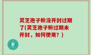 灵芝孢子粉没开封过期了(灵芝孢子粉过期未开封，如何使用？)