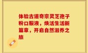 体验古道奇宗灵芝孢子粉口服液,焕活生活新篇章,开启自然滋养之旅