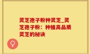 灵芝孢子粉种灵芝_灵芝孢子粉：种植高品质灵芝的秘诀