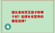 硒元素和灵芝孢子粉哪个好?选择补充营养的最佳选择?