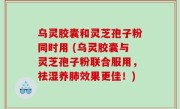 乌灵胶囊和灵芝孢子粉同时用 (乌灵胶囊与灵芝孢子粉联合服用，祛湿养肺效果更佳！)