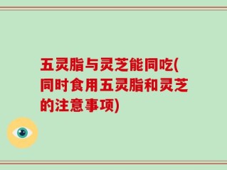 五灵脂与灵芝能同吃(同时食用五灵脂和灵芝的注意事项)