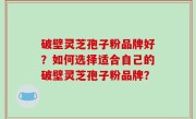 破壁灵芝孢子粉品牌好？如何选择适合自己的破壁灵芝孢子粉品牌？