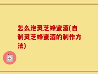 怎么泡灵芝蜂蜜酒(自制灵芝蜂蜜酒的制作方法)