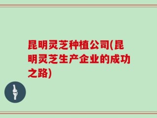 昆明灵芝种植公司(昆明灵芝生产企业的成功之路)