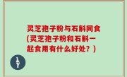 灵芝孢子粉与石斛同食(灵芝孢子粉和石斛一起食用有什么好处？)