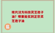 现代汉方科技灵芝孢子油？哪里能买到正宗灵芝孢子油