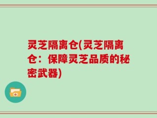 灵芝隔离仓(灵芝隔离仓：保障灵芝品质的秘密武器)