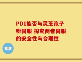 PD1能否与灵芝孢子粉同服 探究两者同服的安全性与合理性