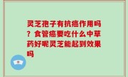 灵芝孢子有抗癌作用吗？食管癌要吃什么中草药好呢灵芝能起到效果吗