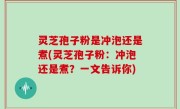 灵芝孢子粉是冲泡还是煮(灵芝孢子粉：冲泡还是煮？一文告诉你)