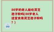 80岁的老人能吃灵芝孢子粉吗(80岁老人适宜食用灵芝孢子粉吗？)