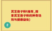 灵芝孢子粉t推荐_探索灵芝孢子粉的神奇功效与健康益处)