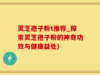 灵芝孢子粉t推荐_探索灵芝孢子粉的神奇功效与健康益处)